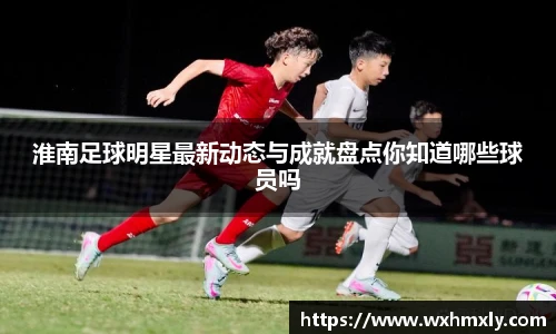 淮南足球明星最新动态与成就盘点你知道哪些球员吗